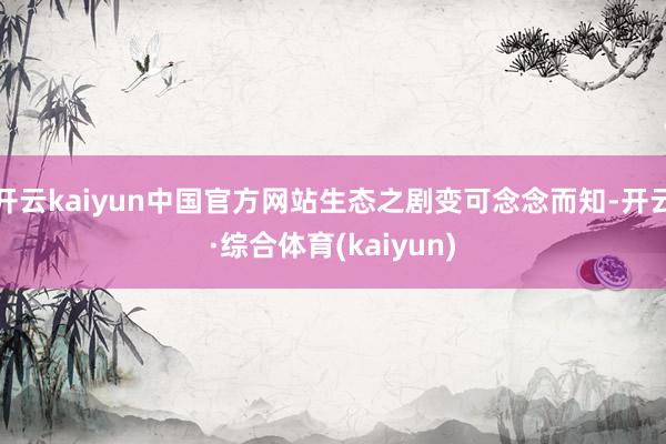 开云kaiyun中国官方网站生态之剧变可念念而知-开云·综合体育(kaiyun)