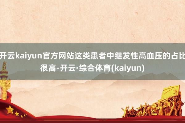 开云kaiyun官方网站这类患者中继发性高血压的占比很高-开云·综合体育(kaiyun)