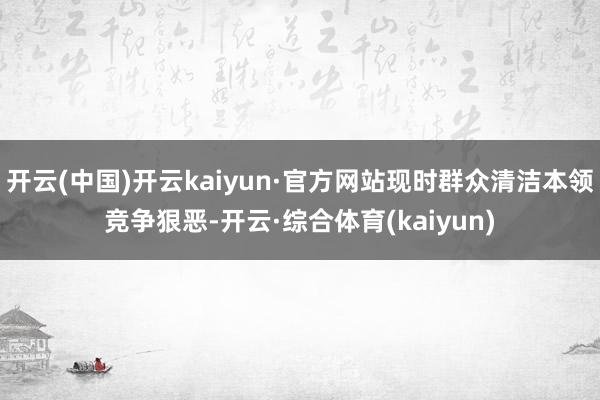 开云(中国)开云kaiyun·官方网站现时群众清洁本领竞争狠恶-开云·综合体育(kaiyun)