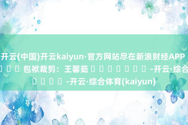 开云(中国)开云kaiyun·官方网站尽在新浪财经APP            						包袱裁剪：王馨茹 							-开云·综合体育(kaiyun)
