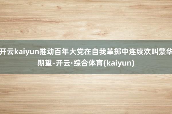 开云kaiyun推动百年大党在自我革掷中连续欢叫繁华期望-开云·综合体育(kaiyun)