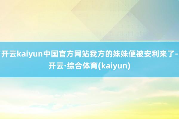 开云kaiyun中国官方网站我方的妹妹便被安利来了-开云·综合体育(kaiyun)