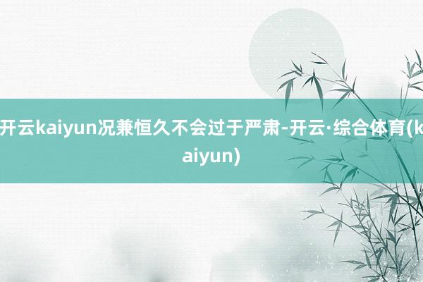 开云kaiyun况兼恒久不会过于严肃-开云·综合体育(kaiyun)