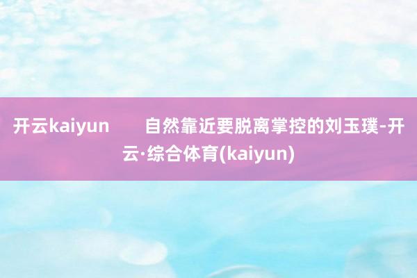 开云kaiyun       自然靠近要脱离掌控的刘玉璞-开云·综合体育(kaiyun)