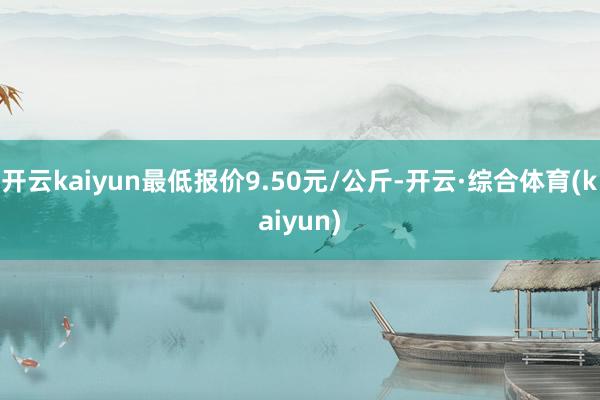 开云kaiyun最低报价9.50元/公斤-开云·综合体育(kaiyun)
