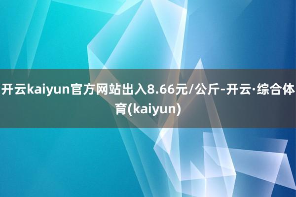 开云kaiyun官方网站出入8.66元/公斤-开云·综合体育(kaiyun)