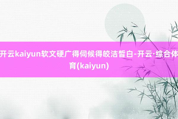 开云kaiyun软文硬广得伺候得皎洁皙白-开云·综合体育(kaiyun)