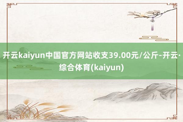 开云kaiyun中国官方网站收支39.00元/公斤-开云·综合体育(kaiyun)