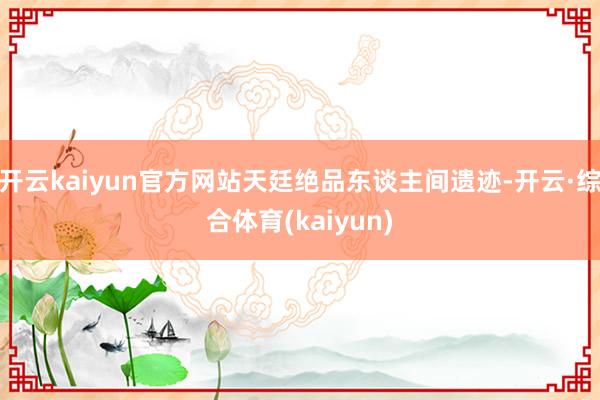 开云kaiyun官方网站天廷绝品东谈主间遗迹-开云·综合体育(kaiyun)