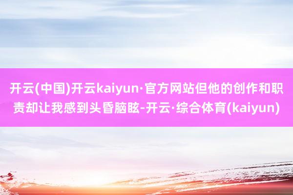 开云(中国)开云kaiyun·官方网站但他的创作和职责却让我感到头昏脑眩-开云·综合体育(kaiyun)