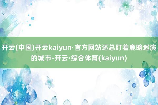开云(中国)开云kaiyun·官方网站还总盯着鹿晗巡演的城市-开云·综合体育(kaiyun)