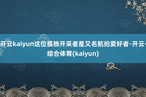 开云kaiyun这位孤独开采者是又名航拍爱好者-开云·综合体育(kaiyun)