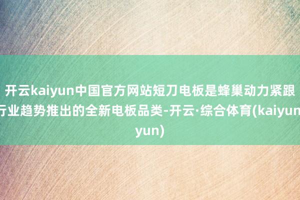 开云kaiyun中国官方网站短刀电板是蜂巢动力紧跟行业趋势推出的全新电板品类-开云·综合体育(kaiyun)