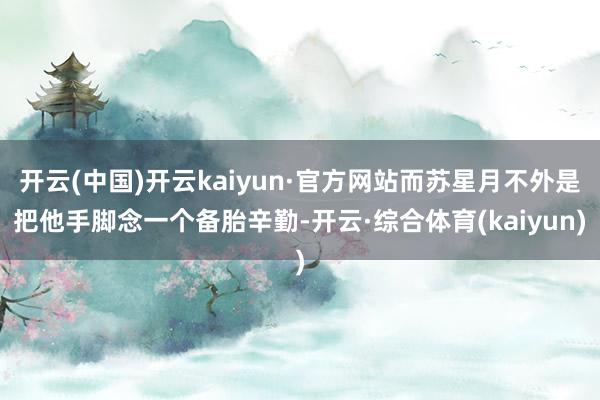 开云(中国)开云kaiyun·官方网站而苏星月不外是把他手脚念一个备胎辛勤-开云·综合体育(kaiyun)