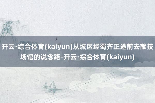 开云·综合体育(kaiyun)从城区经蜀齐正途前去献技场馆的说念路-开云·综合体育(kaiyun)