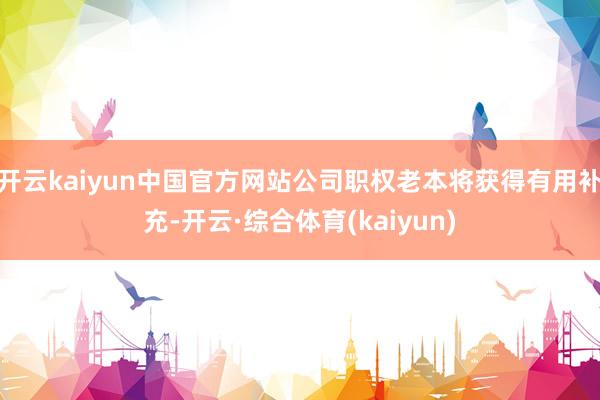 开云kaiyun中国官方网站公司职权老本将获得有用补充-开云·综合体育(kaiyun)