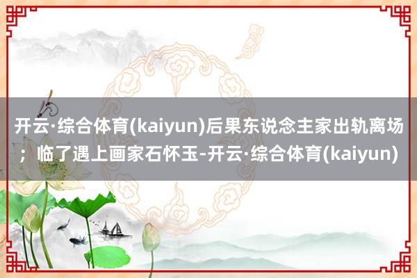 开云·综合体育(kaiyun)后果东说念主家出轨离场；临了遇上画家石怀玉-开云·综合体育(kaiyun)