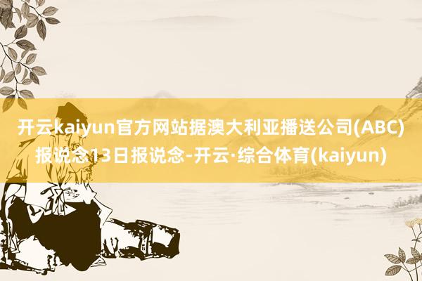 开云kaiyun官方网站　　据澳大利亚播送公司(ABC)报说念13日报说念-开云·综合体育(kaiyun)