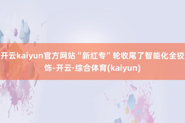 开云kaiyun官方网站“新红专”轮收尾了智能化全狡饰-开云·综合体育(kaiyun)