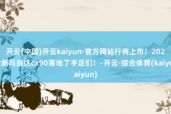 开云(中国)开云kaiyun·官方网站行将上市！2025全新马自达cx90落地了手足们！-开云·综合体育(kaiyun)