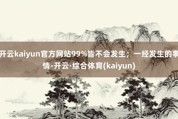 开云kaiyun官方网站99%皆不会发生；一经发生的事情-开云·综合体育(kaiyun)
