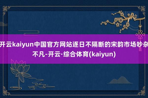 开云kaiyun中国官方网站逐日不隔断的宋韵市场吵杂不凡-开云·综合体育(kaiyun)
