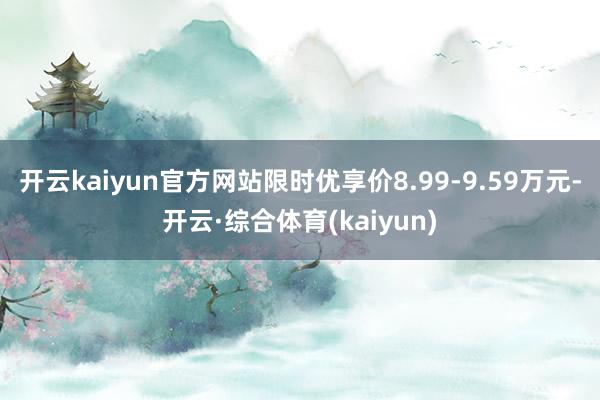 开云kaiyun官方网站限时优享价8.99-9.59万元-开云·综合体育(kaiyun)
