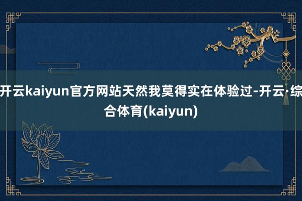 开云kaiyun官方网站天然我莫得实在体验过-开云·综合体育(kaiyun)