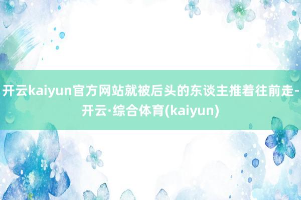 开云kaiyun官方网站就被后头的东谈主推着往前走-开云·综合体育(kaiyun)