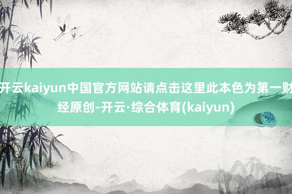 开云kaiyun中国官方网站请点击这里此本色为第一财经原创-开云·综合体育(kaiyun)