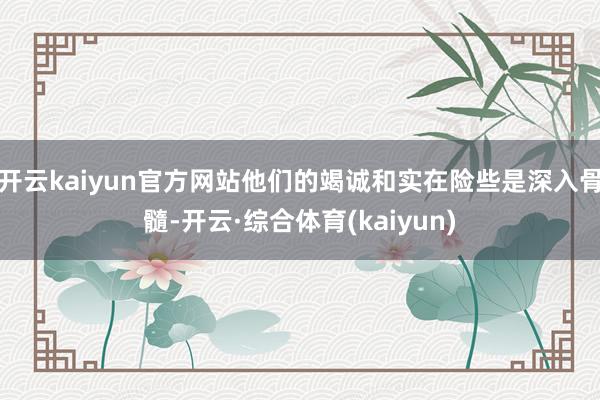 开云kaiyun官方网站他们的竭诚和实在险些是深入骨髓-开云·综合体育(kaiyun)