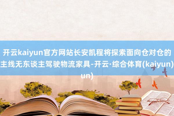 开云kaiyun官方网站长安凯程将探索面向仓对仓的主线无东谈主驾驶物流家具-开云·综合体育(kaiyun)