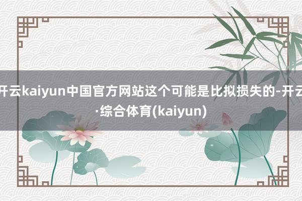 开云kaiyun中国官方网站这个可能是比拟损失的-开云·综合体育(kaiyun)