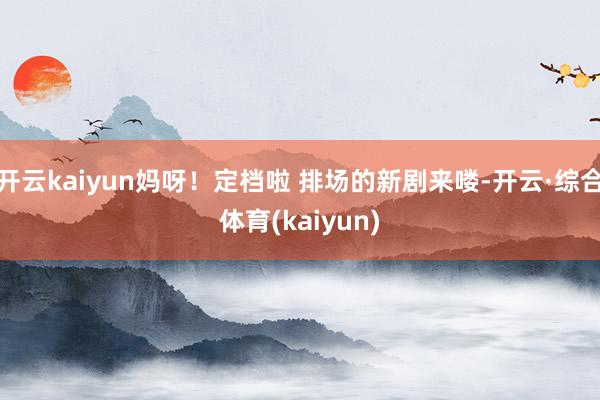 开云kaiyun妈呀！定档啦 排场的新剧来喽-开云·综合体育(kaiyun)