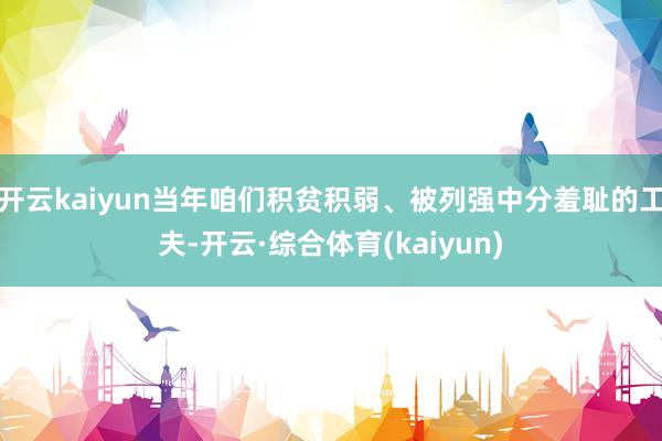 开云kaiyun当年咱们积贫积弱、被列强中分羞耻的工夫-开云·综合体育(kaiyun)