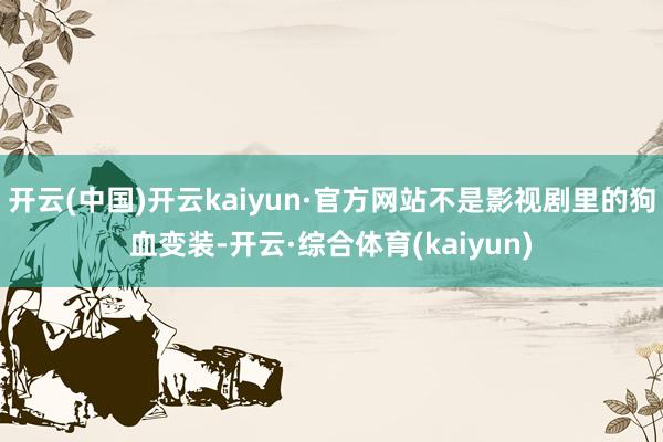 开云(中国)开云kaiyun·官方网站不是影视剧里的狗血变装-开云·综合体育(kaiyun)
