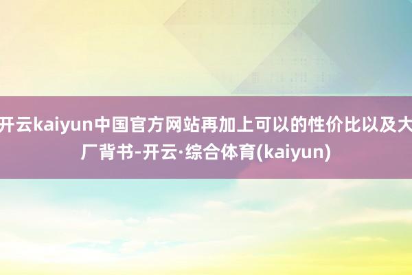 开云kaiyun中国官方网站再加上可以的性价比以及大厂背书-开云·综合体育(kaiyun)