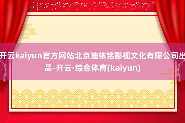 开云kaiyun官方网站北京迪依铭影视文化有限公司出品-开云·综合体育(kaiyun)