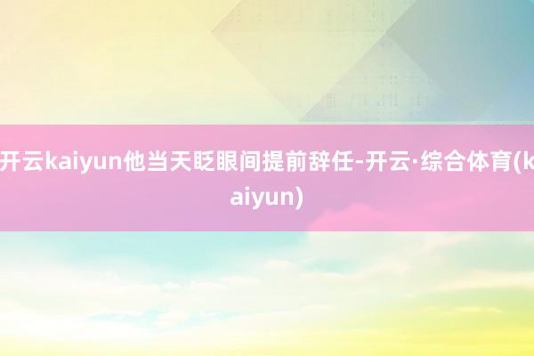 开云kaiyun他当天眨眼间提前辞任-开云·综合体育(kaiyun)