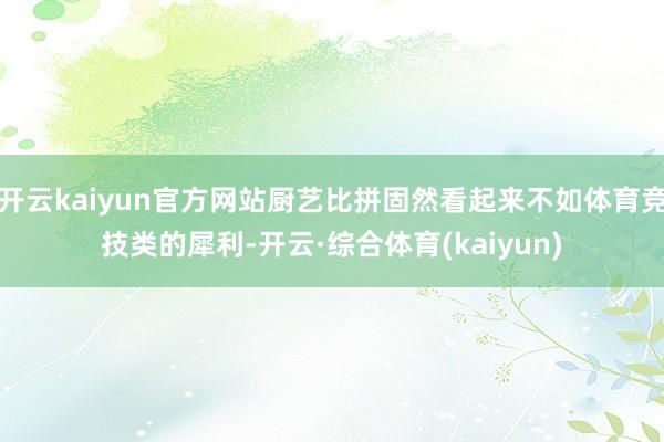 开云kaiyun官方网站厨艺比拼固然看起来不如体育竞技类的犀利-开云·综合体育(kaiyun)