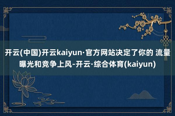 开云(中国)开云kaiyun·官方网站决定了你的 流量曝光和竞争上风-开云·综合体育(kaiyun)