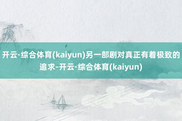 开云·综合体育(kaiyun)另一部剧对真正有着极致的追求-开云·综合体育(kaiyun)