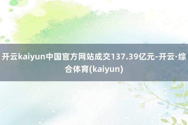 开云kaiyun中国官方网站成交137.39亿元-开云·综合体育(kaiyun)