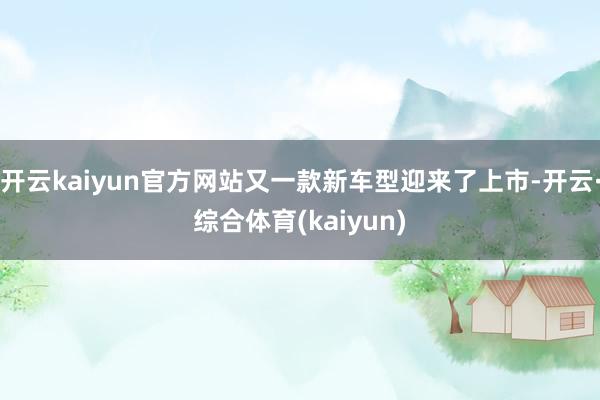 开云kaiyun官方网站又一款新车型迎来了上市-开云·综合体育(kaiyun)