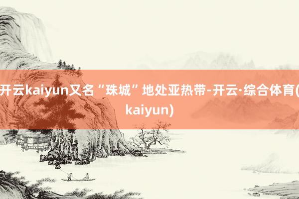 开云kaiyun又名“珠城”地处亚热带-开云·综合体育(kaiyun)