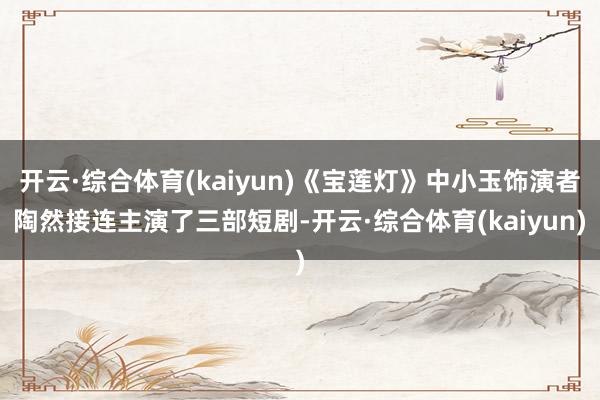 开云·综合体育(kaiyun)《宝莲灯》中小玉饰演者陶然接连主演了三部短剧-开云·综合体育(kaiyun)