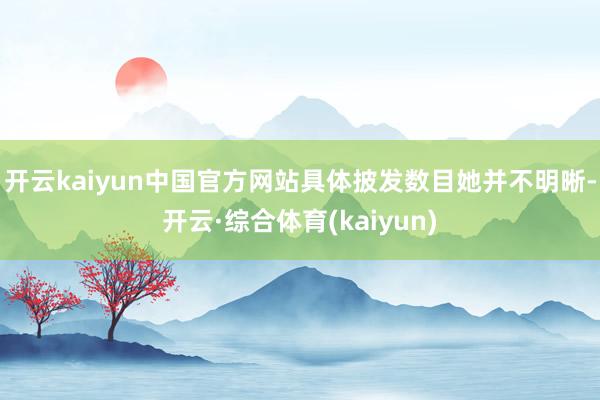 开云kaiyun中国官方网站具体披发数目她并不明晰-开云·综合体育(kaiyun)