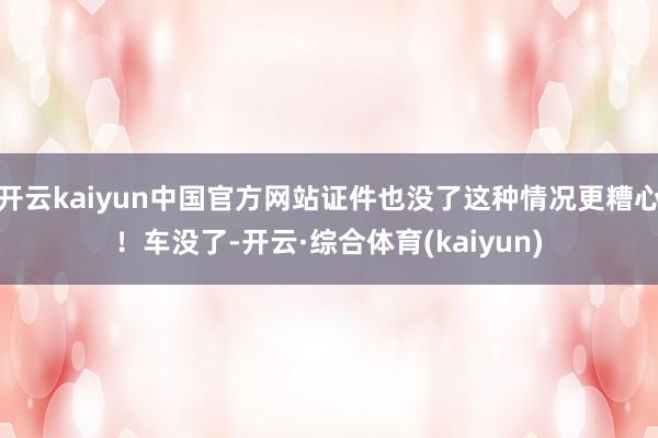 开云kaiyun中国官方网站证件也没了这种情况更糟心！车没了-开云·综合体育(kaiyun)